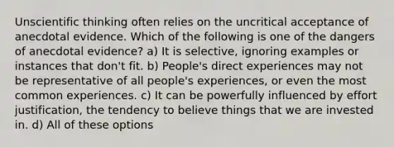 Unscientific thinking often relies on the uncritical acceptance of anecdotal evidence. Which of the following is one of the dangers of anecdotal evidence? a) It is selective, ignoring examples or instances that don't fit. b) People's direct experiences may not be representative of all people's experiences, or even the most common experiences. c) It can be powerfully influenced by effort justification, the tendency to believe things that we are invested in. d) All of these options