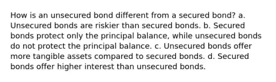 How is an unsecured bond different from a secured bond? a. Unsecured bonds are riskier than secured bonds. b. Secured bonds protect only the principal balance, while unsecured bonds do not protect the principal balance. c. Unsecured bonds offer more tangible assets compared to secured bonds. d. Secured bonds offer higher interest than unsecured bonds.