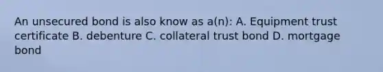 An unsecured bond is also know as a(n): A. Equipment trust certificate B. debenture C. collateral trust bond D. mortgage bond