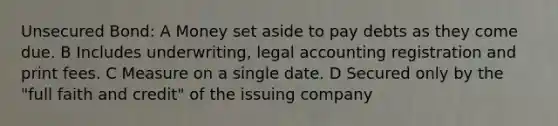 Unsecured Bond: A Money set aside to pay debts as they come due. B Includes underwriting, legal accounting registration and print fees. C Measure on a single date. D Secured only by the "full faith and credit" of the issuing company