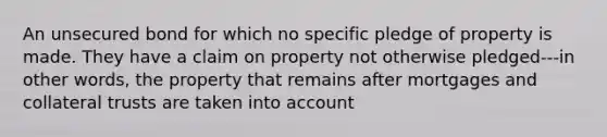 An unsecured bond for which no specific pledge of property is made. They have a claim on property not otherwise pledged---in other words, the property that remains after mortgages and collateral trusts are taken into account