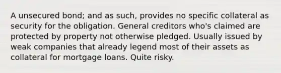 A unsecured bond; and as such, provides no specific collateral as security for the obligation. General creditors who's claimed are protected by property not otherwise pledged. Usually issued by weak companies that already legend most of their assets as collateral for mortgage loans. Quite risky.