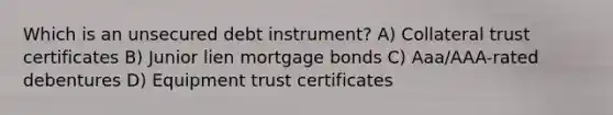 Which is an unsecured debt instrument? A) Collateral trust certificates B) Junior lien mortgage bonds C) Aaa/AAA-rated debentures D) Equipment trust certificates