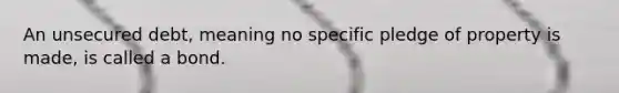 An unsecured debt, meaning no specific pledge of property is made, is called a bond.