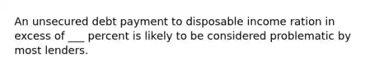 An unsecured debt payment to disposable income ration in excess of ___ percent is likely to be considered problematic by most lenders.