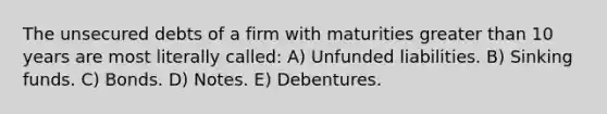 The unsecured debts of a firm with maturities greater than 10 years are most literally called: A) Unfunded liabilities. B) Sinking funds. C) Bonds. D) Notes. E) Debentures.