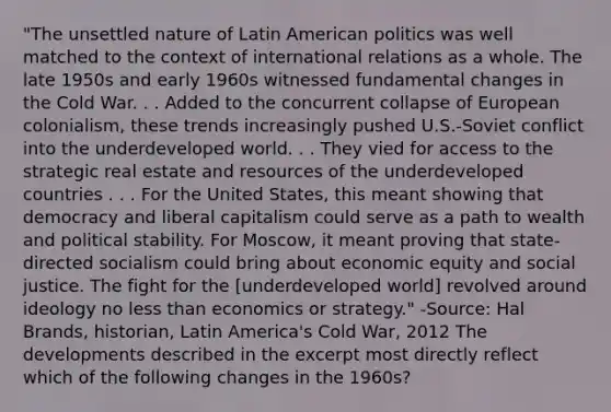 "The unsettled nature of Latin American politics was well matched to the context of international relations as a whole. The late 1950s and early 1960s witnessed fundamental changes in the Cold War. . . Added to the concurrent collapse of European colonialism, these trends increasingly pushed U.S.-Soviet conflict into the underdeveloped world. . . They vied for access to the strategic real estate and resources of the underdeveloped countries . . . For the United States, this meant showing that democracy and liberal capitalism could serve as a path to wealth and political stability. For Moscow, it meant proving that state-directed socialism could bring about economic equity and social justice. The fight for the [underdeveloped world] revolved around ideology no less than economics or strategy." -Source: Hal Brands, historian, Latin America's Cold War, 2012 The developments described in the excerpt most directly reflect which of the following changes in the 1960s?