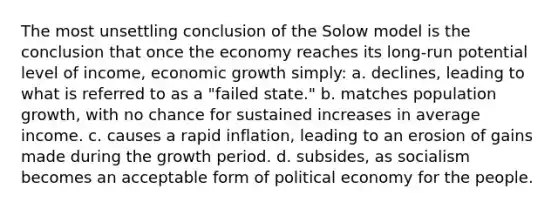 The most unsettling conclusion of the Solow model is the conclusion that once the economy reaches its long-run potential level of income, economic growth simply: a. declines, leading to what is referred to as a "failed state." b. matches population growth, with no chance for sustained increases in average income. c. causes a rapid inflation, leading to an erosion of gains made during the growth period. d. subsides, as socialism becomes an acceptable form of political economy for the people.