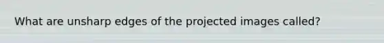 What are unsharp edges of the projected images called?