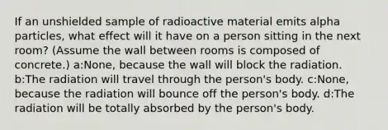 If an unshielded sample of radioactive material emits alpha particles, what effect will it have on a person sitting in the next room? (Assume the wall between rooms is composed of concrete.) a:None, because the wall will block the radiation. b:The radiation will travel through the person's body. c:None, because the radiation will bounce off the person's body. d:The radiation will be totally absorbed by the person's body.