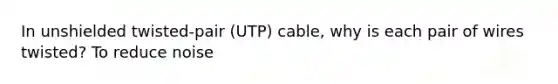 In unshielded twisted-pair (UTP) cable, why is each pair of wires twisted? To reduce noise