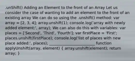 .unShift() Adding an Element to the front of an Array Let us consider the case of wanting to add an element to the front of an existing array We can do so using the .unshift() method: var array = [2, 3, 4]; array.unshift(1); console.log('array with newly added element:', array); We can also do this with variables: var places = ['Second', 'Third', 'Fourth']; var firstPlace = 'First'; places.unshift(firstPlace); console.log('list of places with new place added:', places); ________________________ function applyUnshift(array, element) ( array.unshift(element); return array; )