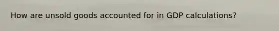 How are unsold goods accounted for in GDP calculations?