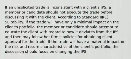 If an unsolicited trade is inconsistent with a client's IPS, a member or candidate should not execute the trade before discussing it with the client. According to Standard III(C) Suitability, if the trade will have only a minimal impact on the client's portfolio, the member or candidate should attempt to educate the client with regard to how it deviates from the IPS and then may follow her firm's policies for obtaining client approval for the trade. If the trade will have a material impact on the risk and return characteristics of the client's portfolio, the discussion should focus on changing the IPS.