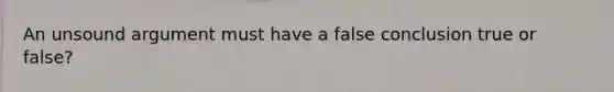 An unsound argument must have a false conclusion true or false?