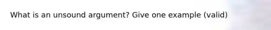 What is an unsound argument? Give one example (valid)