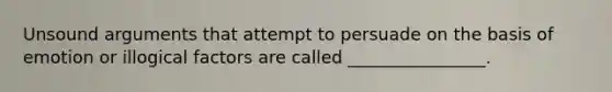 Unsound arguments that attempt to persuade on the basis of emotion or illogical factors are called ________________.