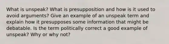 What is unspeak? What is presupposition and how is it used to avoid arguments? Give an example of an unspeak term and explain how it presupposes some information that might be debatable. Is the term politically correct a good example of unspeak? Why or why not?