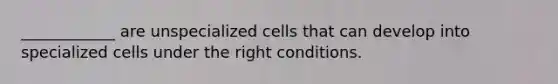 ____________ are unspecialized cells that can develop into specialized cells under the right conditions.