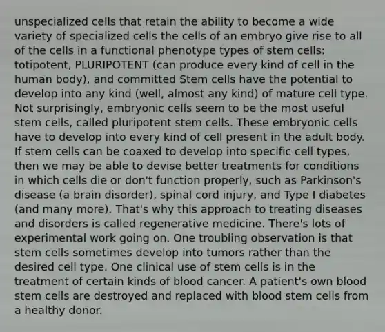 unspecialized cells that retain the ability to become a wide variety of specialized cells the cells of an embryo give rise to all of the cells in a functional phenotype types of stem cells: totipotent, PLURIPOTENT (can produce every kind of cell in the human body), and committed Stem cells have the potential to develop into any kind (well, almost any kind) of mature cell type. Not surprisingly, embryonic cells seem to be the most useful stem cells, called pluripotent stem cells. These embryonic cells have to develop into every kind of cell present in the adult body. If stem cells can be coaxed to develop into specific cell types, then we may be able to devise better treatments for conditions in which cells die or don't function properly, such as Parkinson's disease (a brain disorder), spinal cord injury, and Type I diabetes (and many more). That's why this approach to treating diseases and disorders is called regenerative medicine. There's lots of experimental work going on. One troubling observation is that stem cells sometimes develop into tumors rather than the desired cell type. One clinical use of stem cells is in the treatment of certain kinds of blood cancer. A patient's own blood stem cells are destroyed and replaced with blood stem cells from a healthy donor.