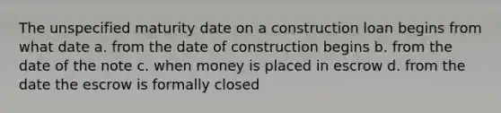 The unspecified maturity date on a construction loan begins from what date a. from the date of construction begins b. from the date of the note c. when money is placed in escrow d. from the date the escrow is formally closed