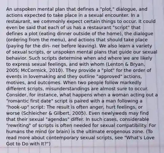 An unspoken mental plan that defines a "plot," dialogue, and actions expected to take place in a sexual encounter. In a restaurant, we commonly expect certain things to occur. It could even be said that each of us has a restaurant "script" that defines a plot (eating dinner outside of the home), the dialogue (ordering from the menu), and actions that should take place (paying for the din- ner before leaving). We also learn a variety of sexual scripts, or unspoken mental plans that guide our sexual behavior. Such scripts determine when and where we are likely to express sexual feelings, and with whom (Lenton & Bryan, 2005; McCormick, 2010). They provide a "plot" for the order of events in lovemaking and they outline "approved" actions, motives, and outcomes. When two people follow markedly different scripts, misunderstandings are almost sure to occur. Consider, for instance, what happens when a woman acting out a "romantic first date" script is paired with a man following a "hook-up" script: The result is often anger, hurt feelings, or worse (Schleicher & Gilbert, 2005). Even newlyweds may find that their sexual "agendas" differ. In such cases, considerable "rewriting" of scripts is often needed for sexual compatibility. For humans the mind (or brain) is the ultimate erogenous zone. (To read more about contemporary sexual scripts, see "What's Love Got to Do with It?")