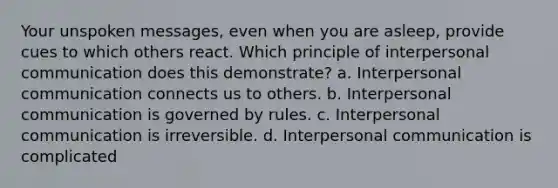 Your unspoken messages, even when you are asleep, provide cues to which others react. Which principle of interpersonal communication does this demonstrate? a. Interpersonal communication connects us to others. b. Interpersonal communication is governed by rules. c. Interpersonal communication is irreversible. d. Interpersonal communication is complicated