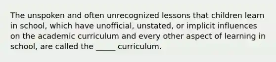 The unspoken and often unrecognized lessons that children learn in school, which have unofficial, unstated, or implicit influences on the academic curriculum and every other aspect of learning in school, are called the _____ curriculum.