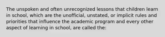 The unspoken and often unrecognized lessons that children learn in school, which are the unofficial, unstated, or implicit rules and priorities that influence the academic program and every other aspect of learning in school, are called the: