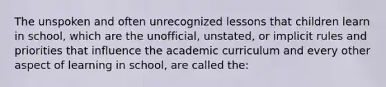 The unspoken and often unrecognized lessons that children learn in school, which are the unofficial, unstated, or implicit rules and priorities that influence the academic curriculum and every other aspect of learning in school, are called the: