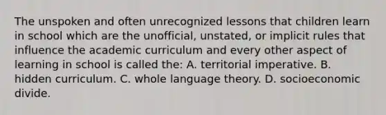 The unspoken and often unrecognized lessons that children learn in school which are the unofficial, unstated, or implicit rules that influence the academic curriculum and every other aspect of learning in school is called the: A. territorial imperative. B. hidden curriculum. C. whole language theory. D. socioeconomic divide.