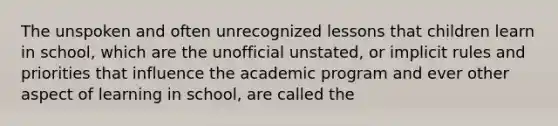 The unspoken and often unrecognized lessons that children learn in school, which are the unofficial unstated, or implicit rules and priorities that influence the academic program and ever other aspect of learning in school, are called the