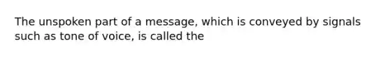 The unspoken part of a message, which is conveyed by signals such as tone of voice, is called the