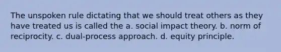 The unspoken rule dictating that we should treat others as they have treated us is called the a. social impact theory. b. norm of reciprocity. c. dual-process approach. d. equity principle.