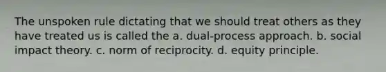 The unspoken rule dictating that we should treat others as they have treated us is called the a. dual-process approach. b. social impact theory. c. norm of reciprocity. d. equity principle.