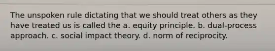 The unspoken rule dictating that we should treat others as they have treated us is called the a. equity principle. b. dual-process approach. c. social impact theory. d. norm of reciprocity.