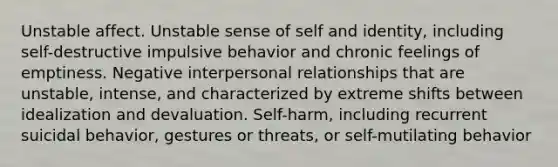 Unstable affect. Unstable sense of self and identity, including self-destructive impulsive behavior and chronic feelings of emptiness. Negative interpersonal relationships that are unstable, intense, and characterized by extreme shifts between idealization and devaluation. Self-harm, including recurrent suicidal behavior, gestures or threats, or self-mutilating behavior