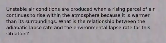 Unstable air conditions are produced when a rising parcel of air continues to rise within the atmosphere because it is warmer than its surroundings. What is the relationship between the adiabatic lapse rate and the environmental lapse rate for this situation?