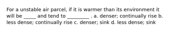 For a unstable air parcel, if it is warmer than its environment it will be _____ and tend to _________ . a. denser; continually rise b. less dense; continually rise c. denser; sink d. less dense; sink