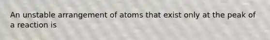 An unstable arrangement of atoms that exist only at the peak of a reaction is