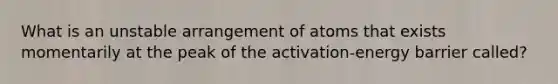 What is an unstable arrangement of atoms that exists momentarily at the peak of the activation-energy barrier called?