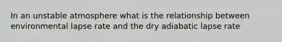 In an unstable atmosphere what is the relationship between environmental lapse rate and the dry adiabatic lapse rate