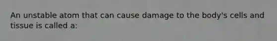 An unstable atom that can cause damage to the body's cells and tissue is called a: