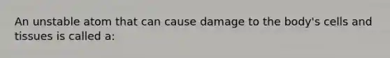 An unstable atom that can cause damage to the body's cells and tissues is called a: