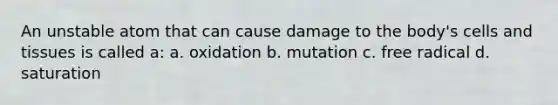 An unstable atom that can cause damage to the body's cells and tissues is called a: a. oxidation b. mutation c. free radical d. saturation