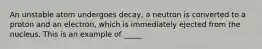 An unstable atom undergoes decay, a neutron is converted to a proton and an electron, which is immediately ejected from the nucleus. This is an example of _____