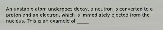 An unstable atom undergoes decay, a neutron is converted to a proton and an electron, which is immediately ejected from the nucleus. This is an example of _____