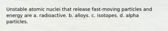 Unstable atomic nuclei that release fast-moving particles and energy are a. radioactive. b. alloys. c. isotopes. d. alpha particles.