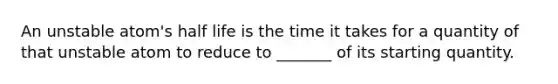 An unstable atom's half life is the time it takes for a quantity of that unstable atom to reduce to _______ of its starting quantity.