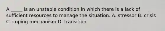 A _____ is an unstable condition in which there is a lack of sufficient resources to manage the situation. A. stressor B. crisis C. coping mechanism D. transition